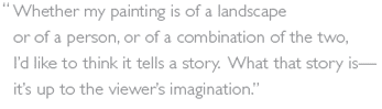 "Whether my painting is of a landscape or of a person, or of a combination of the two, 
I’d like to think it tells a story.  What that story is—it’s up to the viewer’s imagination.”